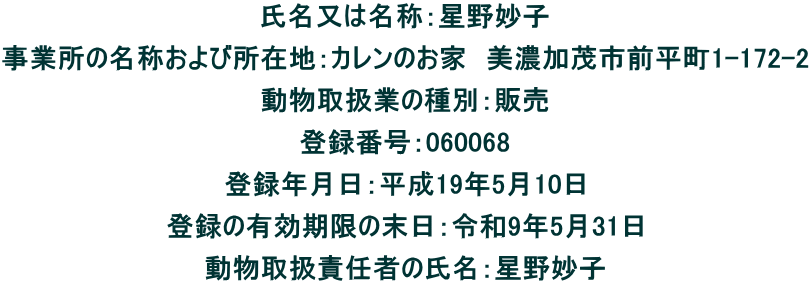 氏名又は名称：星野妙子 事業所の名称および所在地：カレンのお家　美濃加茂市前平町1-172-2 動物取扱業の種別：販売 登録番号：060068 登録年月日：平成19年5月10日 登録の有効期限の末日：令和9年5月31日 動物取扱責任者の氏名：星野妙子